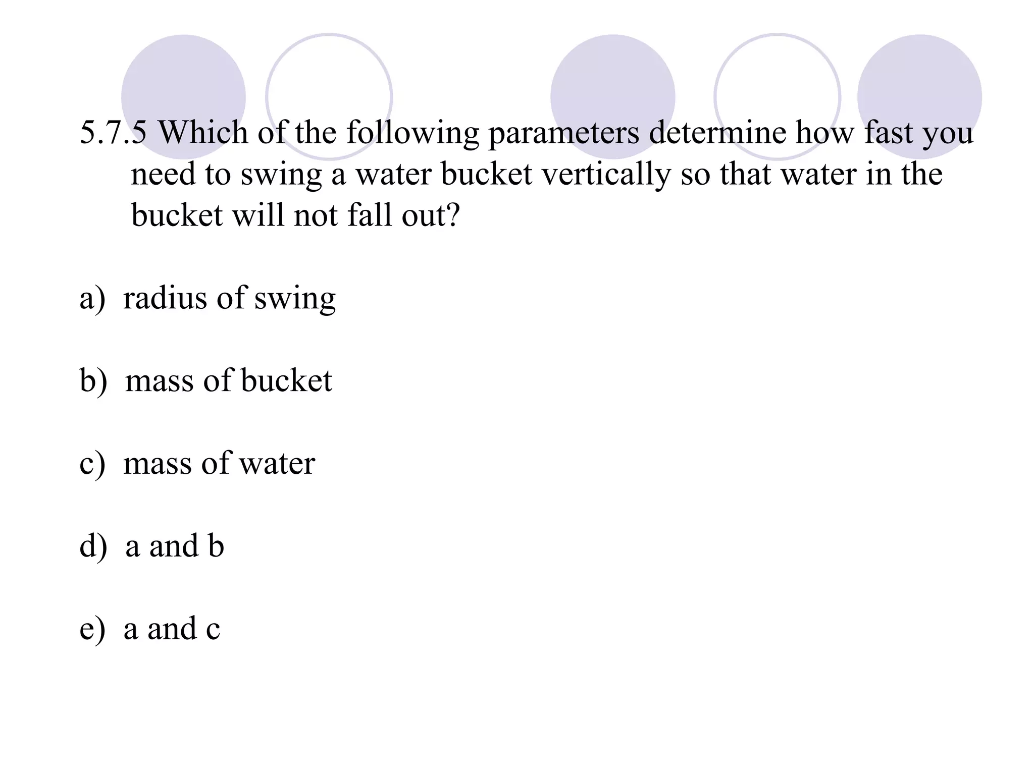 5.7.5 Which of the following parameters determine how fast you need to swing a water bucket vertically so that water in the bucket will not fall out? a)  radius of swing b)  mass of bucket c)  mass of water d)  a and b e)  a and c 