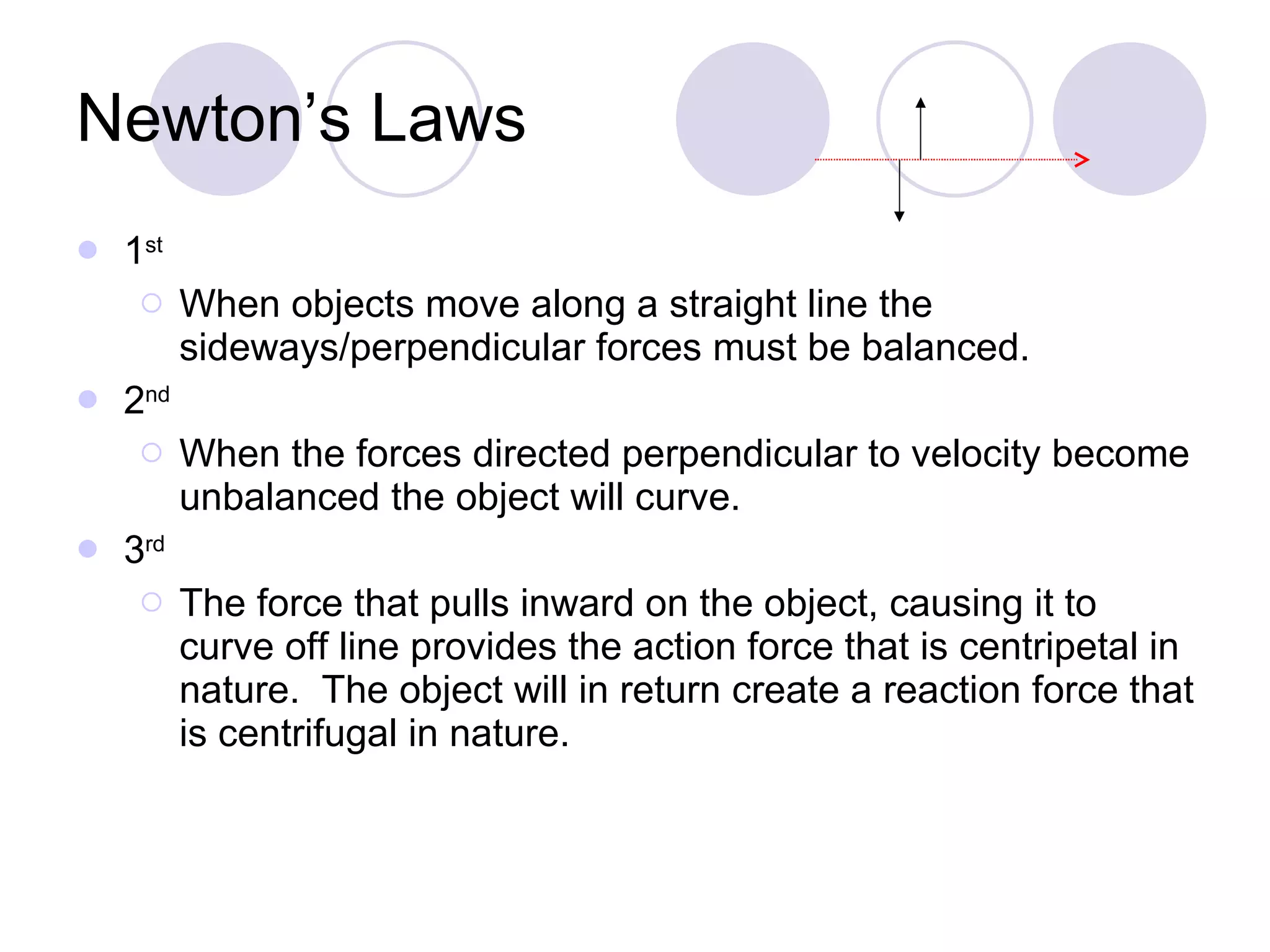 Newton’s Laws 1 st When objects move along a straight line the sideways/perpendicular forces must be balanced. 2 nd   When the forces directed perpendicular to velocity become unbalanced the object will curve. 3 rd   The force that pulls inward on the object, causing it to curve off line provides the action force that is centripetal in nature.  The object will in return create a reaction force that is centrifugal in nature. 