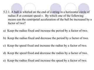 5.2.1. A ball is whirled on the end of a string in a horizontal circle of radius  R  at constant speed  v .  By which one of the following means can the centripetal acceleration of the ball be increased by a factor of two? a)  Keep the radius fixed and increase the period by a factor of two. b)  Keep the radius fixed and decrease the period by a factor of two. c)  Keep the speed fixed and increase the radius by a factor of two. d)  Keep the speed fixed and decrease the radius by a factor of two. e)  Keep the radius fixed and increase the speed by a factor of two. 