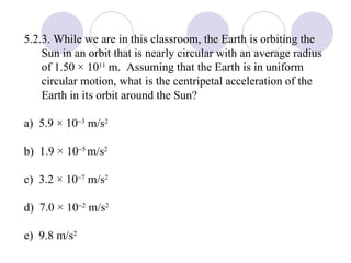 5.2.3. While we are in this classroom, the Earth is orbiting the Sun in an orbit that is nearly circular with an average radius of 1.50 × 10 11  m.  Assuming that the Earth is in uniform circular motion, what is the centripetal acceleration of the Earth in its orbit around the Sun? a)  5.9 × 10  3  m/s 2 b)  1.9 × 10  5  m/s 2 c)  3.2 × 10  7  m/s 2 d)  7.0 × 10  2  m/s 2 e)  9.8 m/s 2 