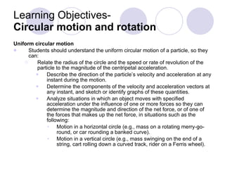 Learning Objectives-  Circular motion and rotation  Uniform circular motion Students should understand the uniform circular motion of a particle, so they can: Relate the radius of the circle and the speed or rate of revolution of the particle to the magnitude of the centripetal acceleration. Describe the direction of the particle’s velocity and acceleration at any instant during the motion. Determine the components of the velocity and acceleration vectors at any instant, and sketch or identify graphs of these quantities. Analyze situations in which an object moves with specified acceleration under the influence of one or more forces so they can determine the magnitude and direction of the net force, or of one of the forces that makes up the net force, in situations such as the following: Motion in a horizontal circle (e.g., mass on a rotating merry-go-round, or car rounding a banked curve). Motion in a vertical circle (e.g., mass swinging on the end of a string, cart rolling down a curved track, rider on a Ferris wheel). 