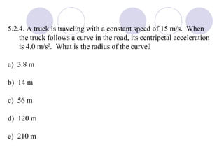 5.2.4. A truck is traveling with a constant speed of 15 m/s.  When the truck follows a curve in the road, its centripetal acceleration is 4.0 m/s 2 .  What is the radius of the curve? a)  3.8 m b)  14 m c)  56 m d)  120 m e)  210 m 