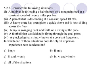 5.2.5. Consider the following situations: (i)  A minivan is following a hairpin turn on a mountain road at a constant speed of twenty miles per hour. (ii)  A parachutist is descending at a constant speed 10 m/s. (iii)  A heavy crate has been given a quick shove and is now sliding across the floor. (iv)  Jenny is swinging back and forth on a swing at the park. (v)  A football that was kicked is flying through the goal posts. (vi)  A plucked guitar string vibrates at a constant frequency. In which one of these situations does the object or person experience zero acceleration? a)  i only b)  ii only c)  iii and iv only d)  iv, v, and vi only e)  all of the situations 