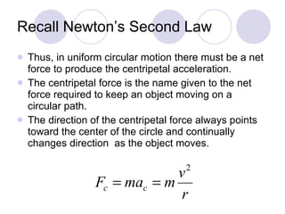 Recall Newton’s Second Law Thus, in uniform circular motion there must be a net force to produce the centripetal acceleration. The centripetal force is the name given to the net force required to keep an object moving on a circular path.  The direction of the centripetal force always points toward the center of the circle and continually changes direction  as the object moves. 