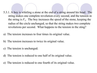 5.3.1. A boy is whirling a stone at the end of a string around his head.  The string makes one complete revolution every second, and the tension in the string is  F T .  The boy increases the speed of the stone, keeping the radius of the circle unchanged, so that the string makes two complete revolutions per second.  What happens to the tension in the sting? a)  The tension increases to four times its original value. b)  The tension increases to twice its original value. c)  The tension is unchanged. d)  The tension is reduced to one half of its original value. e)  The tension is reduced to one fourth of its original value. 
