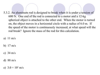 5.3.2. An aluminum rod is designed to break when it is under a tension of 600 N.  One end of the rod is connected to a motor and a 12-kg spherical object is attached to the other end.  When the motor is turned on, the object moves in a horizontal circle with a radius of 6.0 m.  If the speed of the motor is continuously increased, at what speed will the rod break?  Ignore the mass of the rod for this calculation. a)  11 m/s b)  17 m/s c)  34 m/s d)  88 m/s e)  3.0 × 10 2  m/s 