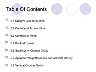 Table Of Contents 5.1 Uniform Circular Motion 5.2 Centripetal Acceleration 5.3 Centripetal Force 5.4 Banked Curves 5.5 Satellites in Circular Orbits 5.6 Apparent Weightlessness and Artificial Gravity 5.7 Vertical Circular Motion 