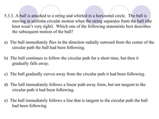 5.3.3. A ball is attached to a string and whirled in a horizontal circle.  The ball is moving in uniform circular motion when the string separates from the ball (the knot wasn’t very tight).  Which one of the following statements best describes the subsequent motion of the ball? a)  The ball immediately flies in the direction radially outward from the center of the circular path the ball had been following. b)  The ball continues to follow the circular path for a short time, but then it gradually falls away. c)  The ball gradually curves away from the circular path it had been following. d)  The ball immediately follows a linear path away from, but not tangent to the circular path it had been following. e)  The ball immediately follows a line that is tangent to the circular path the ball had been following 