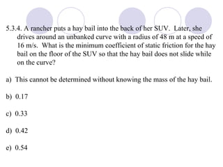 5.3.4. A rancher puts a hay bail into the back of her SUV.  Later, she drives around an unbanked curve with a radius of 48 m at a speed of 16 m/s.  What is the minimum coefficient of static friction for the hay bail on the floor of the SUV so that the hay bail does not slide while on the curve? a)  This cannot be determined without knowing the mass of the hay bail. b)  0.17 c)  0.33 d)  0.42 e)  0.54 