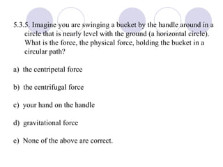 5.3.5. Imagine you are swinging a bucket by the handle around in a circle that is nearly level with the ground (a horizontal circle).  What is the force, the physical force, holding the bucket in a circular path? a)  the centripetal force b)  the centrifugal force c)  your hand on the handle d)  gravitational force e)  None of the above are correct. 