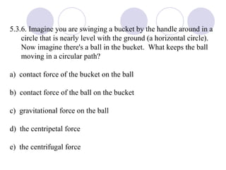 5.3.6. Imagine you are swinging a bucket by the handle around in a circle that is nearly level with the ground (a horizontal circle).  Now imagine there's a ball in the bucket.  What keeps the ball moving in a circular path? a)  contact force of the bucket on the ball b)  contact force of the ball on the bucket c)  gravitational force on the ball d)  the centripetal force e)  the centrifugal force 