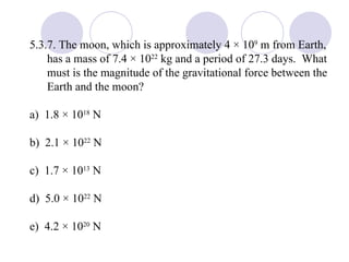 5.3.7. The moon, which is approximately 4 × 10 9  m from Earth, has a mass of 7.4 × 10 22  kg and a period of 27.3 days.  What must is the magnitude of the gravitational force between the Earth and the moon? a)  1.8 × 10 18  N b)  2.1 × 10 22  N c)  1.7 × 10 13  N d)  5.0 × 10 22  N e)  4.2 × 10 20  N 