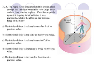 5.3.8. The Rapid Rotor amusement ride is spinning fast enough that the floor beneath the rider drops away and the rider remains in place.  If the Rotor speeds up until it is going twice as fast as it was previously, what is the effect on the frictional force on the rider? a) The frictional force is reduced to one-fourth of its previous value. b) The frictional force is the same as its previous value. c) The frictional force is reduced to one-half of its previous value. d) The frictional force is increased to twice its previous value. e) The frictional force is increased to four times its previous value. 