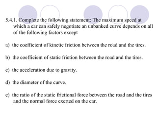 5.4.1. Complete the following statement: The maximum speed at which a car can safely negotiate an unbanked curve depends on all of the following factors except a)  the coefficient of kinetic friction between the road and the tires. b)  the coefficient of static friction between the road and the tires. c)  the acceleration due to gravity. d)  the diameter of the curve. e)  the ratio of the static frictional force between the road and the tires and the normal force exerted on the car. 