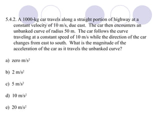 5.4.2. A 1000-kg car travels along a straight portion of highway at a constant velocity of 10 m/s, due east.  The car then encounters an unbanked curve of radius 50 m.  The car follows the curve traveling at a constant speed of 10 m/s while the direction of the car changes from east to south.  What is the magnitude of the acceleration of the car as it travels the unbanked curve? a)  zero m/s 2 b)  2 m/s 2 c)  5 m/s 2 d)  10 m/s 2 e)  20 m/s 2 