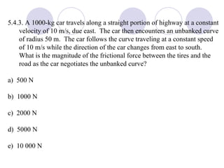 5.4.3. A 1000-kg car travels along a straight portion of highway at a constant velocity of 10 m/s, due east.  The car then encounters an unbanked curve of radius 50 m.  The car follows the curve traveling at a constant speed of 10 m/s while the direction of the car changes from east to south.  What is the magnitude of the frictional force between the tires and the road as the car negotiates the unbanked curve? a)  500 N b)  1000 N c)  2000 N d)  5000 N e)  10 000 N 