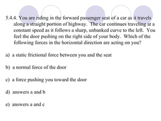 5.4.4. You are riding in the forward passenger seat of a car as it travels along a straight portion of highway.  The car continues traveling at a constant speed as it follows a sharp, unbanked curve to the left.  You feel the door pushing on the right side of your body.  Which of the following forces in the horizontal direction are acting on you? a)  a static frictional force between you and the seat  b)  a normal force of the door  c)  a force pushing you toward the door d)  answers a and b e)  answers a and c 