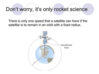 Don’t worry, it’s only rocket science There is only one speed that a satellite can have if the  satellite is to remain in an orbit with a fixed radius. 