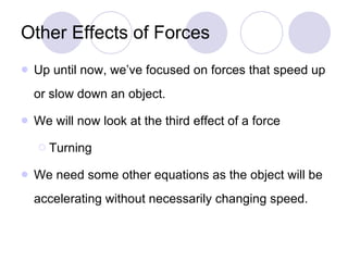 Other Effects of Forces Up until now, we’ve focused on forces that speed up or slow down an object. We will now look at the third effect of a force Turning We need some other equations as the object will be accelerating without necessarily changing speed. 