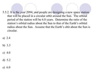 5.5.2. It is the year 2094; and people are designing a new space station that will be placed in a circular orbit around the Sun.  The orbital period of the station will be 6.0 years.  Determine the ratio of the station’s orbital radius about the Sun to that of the Earth’s orbital radius about the Sun.  Assume that the Earth’s obit about the Sun is circular. a)  2.4 b)  3.3 c)  4.0 d)  5.2 e)  6.0 