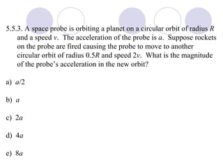 5.5.3. A space probe is orbiting a planet on a circular orbit of radius  R  and a speed  v .  The acceleration of the probe is  a .  Suppose rockets on the probe are fired causing the probe to move to another circular orbit of radius 0.5 R  and speed 2 v .  What is the magnitude of the probe’s acceleration in the new orbit? a)  a /2 b)  a c)  2 a d)  4 a e)  8 a 