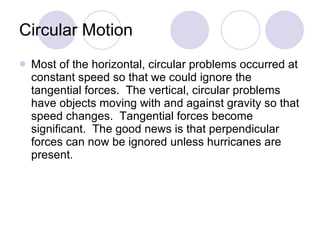 Circular Motion Most of the horizontal, circular problems occurred at constant speed so that we could ignore the tangential forces.  The vertical, circular problems have objects moving with and against gravity so that speed changes.  Tangential forces become significant.  The good news is that perpendicular forces can now be ignored unless hurricanes are present. 