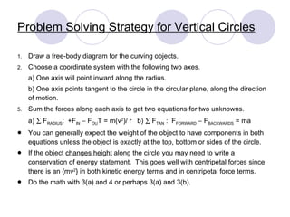 Problem Solving Strategy for Vertical Circles Draw a free-body diagram for the curving objects. Choose a coordinate system with the following two axes. a) One axis will point inward along the radius. b) One axis points tangent to the circle in the circular plane, along the direction of motion. Sum the forces along each axis to get two equations for two unknowns. a)    F RADIUS :  +F IN     F OU T = m(v 2 )/ r  b)    F TAN  :  F FORWARD     F BACKWARDS  = ma You can generally expect the weight of the object to have components in both equations unless the object is exactly at the top, bottom or sides of the circle. If the object  changes height  along the circle you may need to write a conservation of energy statement.  This goes well with centripetal forces since there is an {mv 2 } in both kinetic energy terms and in centripetal force terms. Do the math with 3(a) and 4 or perhaps 3(a) and 3(b). 