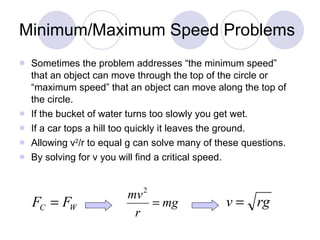 Minimum/Maximum Speed Problems Sometimes the problem addresses “the minimum speed” that an object can move through the top of the circle or “maximum speed” that an object can move along the top of the circle.  If the bucket of water turns too slowly you get wet.  If a car tops a hill too quickly it leaves the ground.  Allowing v 2 /r to equal g can solve many of these questions.  By solving for v you will find a critical speed.  