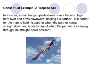 Conceptual Example: A Trapeze Act In a circus, a man hangs upside down from a trapeze, legs bent over and arms downward, holding his partner.  Is it harder for the man to hold his partner when the partner hangs  straight down and is stationary of when the partner is swinging through the straight-down position? 