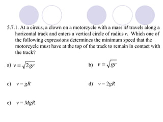 5.7.1. At a circus, a clown on a motorcycle with a mass  M  travels along a horizontal track and enters a vertical circle of radius  r .  Which one of the following expressions determines the minimum speed that the motorcycle must have at the top of the track to remain in contact with the track? a) b) c)  v  =  gR   d)  v  = 2 gR   e)  v  =  MgR 