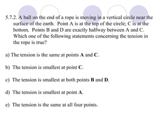 5.7.2. A ball on the end of a rope is moving in a vertical circle near the surface of the earth.  Point A is at the top of the circle; C is at the bottom.  Points B and D are exactly halfway between A and C.  Which one of the following statements concerning the tension in the rope is true? a) The tension is the same at points  A  and  C .  b)  The tension is smallest at point  C . c)  The tension is smallest at both points  B  and  D . d)  The tension is smallest at point  A . e)  The tension is the same at all four points. 