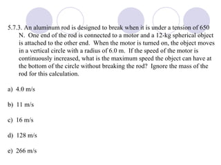 5.7.3. An aluminum rod is designed to break when it is under a tension of 650 N.  One end of the rod is connected to a motor and a 12-kg spherical object is attached to the other end.  When the motor is turned on, the object moves in a vertical circle with a radius of 6.0 m.  If the speed of the motor is continuously increased, what is the maximum speed the object can have at the bottom of the circle without breaking the rod?  Ignore the mass of the rod for this calculation. a)  4.0 m/s b)  11 m/s c)  16 m/s d)  128 m/s e)  266 m/s 