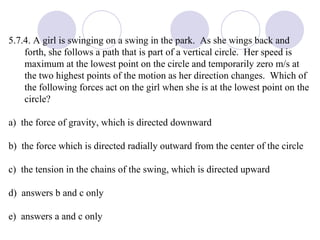 5.7.4. A girl is swinging on a swing in the park.  As she wings back and forth, she follows a path that is part of a vertical circle.  Her speed is maximum at the lowest point on the circle and temporarily zero m/s at the two highest points of the motion as her direction changes.  Which of the following forces act on the girl when she is at the lowest point on the circle?  a)  the force of gravity, which is directed downward b)  the force which is directed radially outward from the center of the circle c)  the tension in the chains of the swing, which is directed upward d)  answers b and c only e)  answers a and c only 