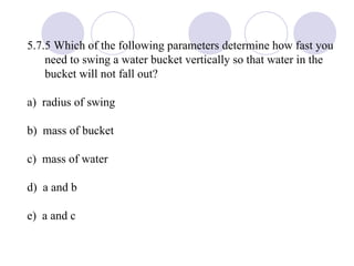 5.7.5 Which of the following parameters determine how fast you need to swing a water bucket vertically so that water in the bucket will not fall out? a)  radius of swing b)  mass of bucket c)  mass of water d)  a and b e)  a and c 