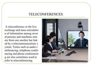 TELECONFERENCES
A teleconference or the live
exchange and mass articulatio
n of information among sever
al persons and machines rem
ote from one another but link
ed by a telecommunications s
ystem. Terms such as audio c
onferencing, telephone confer
encing and phone conferencin
g are also sometimes used to
refer to teleconferencing.
 