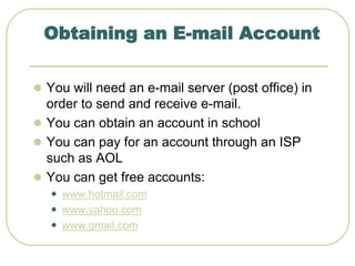 Obtaining an E-mail Account
 You will need an e-mail server (post office) in
order to send and receive e-mail.
 You can obtain an account in school
 You can pay for an account through an ISP
such as AOL
 You can get free accounts:
 www.hotmail.com
 www.yahoo.com
 www.gmail.com
 