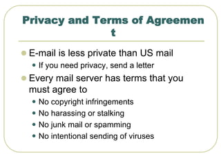 Privacy and Terms of Agreemen
t
 E-mail is less private than US mail
 If you need privacy, send a letter
 Every mail server has terms that you
must agree to
 No copyright infringements
 No harassing or stalking
 No junk mail or spamming
 No intentional sending of viruses
 