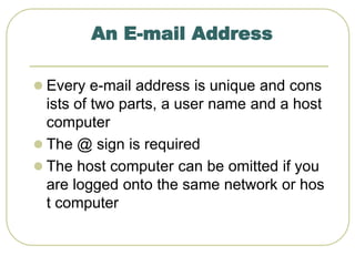 An E-mail Address
 Every e-mail address is unique and cons
ists of two parts, a user name and a host
computer
 The @ sign is required
 The host computer can be omitted if you
are logged onto the same network or hos
t computer
 