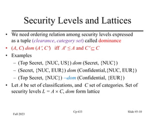 Fall 2023
Cp 633 Slide #5-10
Security Levels and Lattices
• We need ordering relation among security levels expressed
as a tuple (clearance, category set) called dominance
• (A, C) dom (A, C) iff A ≤ A and C  C
• Examples
– (Top Secret, {NUC, US}) dom (Secret, {NUC})
– (Secret, {NUC, EUR}) dom (Confidential,{NUC, EUR})
– (Top Secret, {NUC}) dom (Confidential, {EUR})
• Let A be set of classifications, and C set of categories. Set of
security levels L = A  C, dom form lattice
 