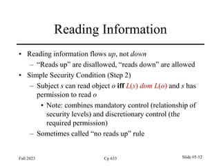 Fall 2023 Cp 633 Slide #5-12
Reading Information
• Reading information flows up, not down
– “Reads up” are disallowed, “reads down” are allowed
• Simple Security Condition (Step 2)
– Subject s can read object o iff L(s) dom L(o) and s has
permission to read o
• Note: combines mandatory control (relationship of
security levels) and discretionary control (the
required permission)
– Sometimes called “no reads up” rule
 