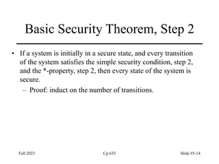 Fall 2023 Cp 633 Slide #5-14
Basic Security Theorem, Step 2
• If a system is initially in a secure state, and every transition
of the system satisfies the simple security condition, step 2,
and the *-property, step 2, then every state of the system is
secure.
– Proof: induct on the number of transitions.
 