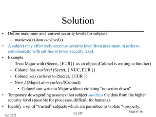 Fall 2023
Cp 633
Slide #5-16
Solution
• Define maximum and current security levels for subjects
– maxlevel(s) dom curlevel(s)
• A subject may effectively decrease security level from maximum in order to
communicate with entities at lower security level.
• Example
– Treat Major with (Secret, {EUR}) as an object (Colonel is writing to him/her)
– Colonel has maxlevel (Secret, { NUC, EUR })
– Colonel sets curlevel to (Secret, { EUR })
– Now L(Major) dom curlevel(Colonel)
• Colonel can write to Major without violating “no writes down”
• Temporary downgrading assumes that subject sanitizes the data from the higher
security level (possible for processes, difficult for humans).
• Identify a set of “trusted” subjects which are permitted to violate *-property.
 