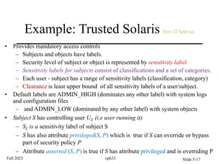 Example: Trusted Solaris here 12 Sept tue
• Provides mandatory access controls
– Subjects and objects have labels.
– Security level of subject or object is represented by sensitivity label
– Sensitivity labels for subjects consist of classifications and a set of categories.
– Each user - subject has a range of sensitivity labels (classification, category)
– Clearance is least upper bound of all sensitivity labels of a user/subject.
• Default labels are ADMIN_HIGH (dominates any other label) with system logs
and configuration files
– and ADMIN_LOW (dominated by any other label) with system objects
• Subject S has controlling user US (i.e user running it)
– SL is a sensitivity label of subject S
– S has also attribute privileged(S, P) which is true if S can override or bypass
part of security policy P
– Attribute asserted (S, P) is true if S has attribute privileged and is overriding P
Fall 2023 cp633 Slide 5-17
 