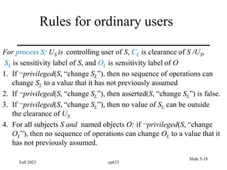 Rules for ordinary users
For process S: US is controlling user of S, CL is clearance of S /US,
SL is sensitivity label of S, and OL is sensitivity label of O
1. If ¬privileged(S, “change SL”), then no sequence of operations can
change SL to a value that it has not previously assumed
2. If ¬privileged(S, “change SL”), then asserted(S, “change SL”) is false.
3. If ¬privileged(S, “change SL”), then no value of SL can be outside
the clearance of US
4. For all subjects S and named objects O: if ¬privileged(S, “change
OL”), then no sequence of operations can change OL to a value that it
has not previously assumed.
Fall 2023 cp633
Slide 5-18
 