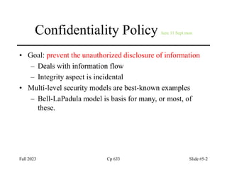 Fall 2023 Cp 633 Slide #5-2
Confidentiality Policy here 11 Sept mon
• Goal: prevent the unauthorized disclosure of information
– Deals with information flow
– Integrity aspect is incidental
• Multi-level security models are best-known examples
– Bell-LaPadula model is basis for many, or most, of
these.
 