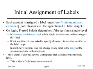 Initial Assignment of Labels
• Each account is assigned a label range [user’s minimum label,
clearance] (note clearance is the upper bound of label range).
• On login, Trusted Solaris determines if the session is single-level
– If clearance = minimum label, this is single level account and session gets
that label
– If not, multi-level; user asked to specify clearance for session; must be in
the label range
– In multi-level session, user can change to any label in the range of the
session clearance to the minimum
• This is useful if user has several workspaces each with its own sensitivity
level.
– This is kind of role based access control.
Fall 2023 Cp633 Slide 5-20
 