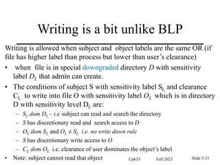 Writing is a bit unlike BLP
Writing is allowed when subject and object labels are the same OR (if
file has higher label than process but lower than user’s clearance)
• when file is in special downgraded directory D with sensitivity
label DL that admin can create.
• The conditions of subject S with sensitivity label SL and clearance
CL to write into file O with sensitivity label OL which is in directory
D with sensitivity level DL are:
– SL dom DL – i.e subject can read and search the directory
– S has discretionary read and search access to D
– OL dom SL and OL ≠ SL i.e. no write down rule
– S has discretionary write access to O
– CL dom OL i.e. clearance of user dominates the object’s label
• Note: subject cannot read that object Fall 2023
Cp633 Slide 5-21
 