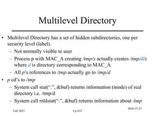 Fall 2023 Cp 633
Slide #5-23
Multilevel Directory
• Multilevel Directory has a set of hidden subdirectories, one per
security level (label).
– Not normally visible to user
– Process p with MAC_A creating /tmp/x actually creates /tmp/d/x
where d is directory corresponding to MAC_A
– All p’s references to /tmp actually go to /tmp/d
• p cd’s to /tmp
– System call stat(“.”, &buf) returns information (inode) of real
directory i.e. /tmp/d
– System call mldstat(“.”, &buf) returns information about /tmp
 