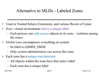 Alternative to MLDs - Labeled Zones
• Used in Trusted Solaris Extensions, and various flavors of Linux
• Zone: virtual environment tied to a unique label
– Each process can only access objects in its zone – isolation among
the zones.
• Global zone encompasses everything on system
– Its label is ADMIN_HIGH
– Only system administrators can access this zone
• Each zone has a unique root directory
– All objects within the zone have that zone’s label
– Each zone has a unique label
Fall 2023 cp633 Slide 5-24
 