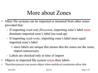 More about Zones
• Other file systems can be imported or mounted from other zones
provided that:
– If importing read-only filesystem, importing zone’s label must
dominate imported zone’s label (no read up)
– If importing read-write, importing zone’s label must equal
imported zone’s label
• since labels are unique this means that the zones are the same;
import unnecessary
– Labels are checked only at time of import
• Objects in imported file system retain their labels
• Therefore process can access object when multilevel constraints allow that
Fall 2023 Cp 633 Slide 5-25
 